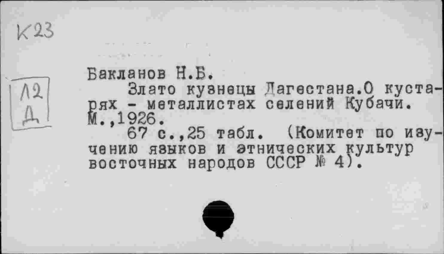 ﻿К23
ЛІ
IA
Бакланов Н.Б.
Злато кузнецы Дагестана.О кустарях - металлистах селений Кубачи. М.,1926.
67 с.,25 табл. (Комитет по изучению языков и этнических культур восточных народов СССР № 4).